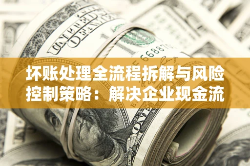武汉坏账处理全流程拆解与风险控制策略：解决企业现金流顽疾的实战指南