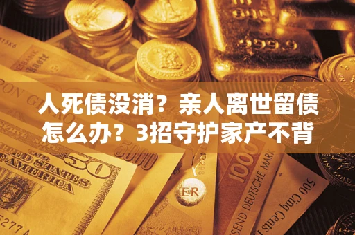 武汉人死债没消？亲人离世留债怎么办？3招守护家产不背锅
