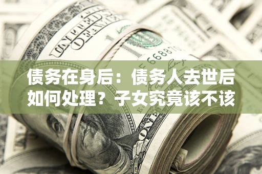 武汉债务在身后：债务人去世后如何处理？子女究竟该不该还钱？