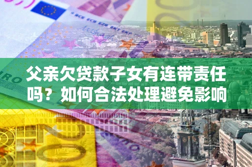 武汉父亲欠贷款子女有连带责任吗？如何合法处理避免影响？